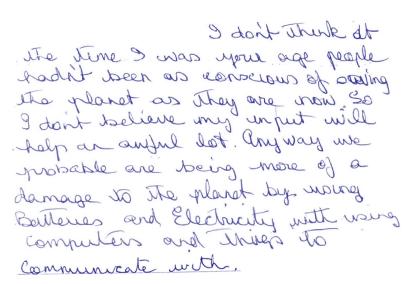 i don't think at the time I was your age people hadn't been as conscious of *saving* the planet as they are now. So I don't believe my input will help an awful lot. Anyway we *probably making more damage* to the planet by using batteries and electricity with using computers and things to communicate with.